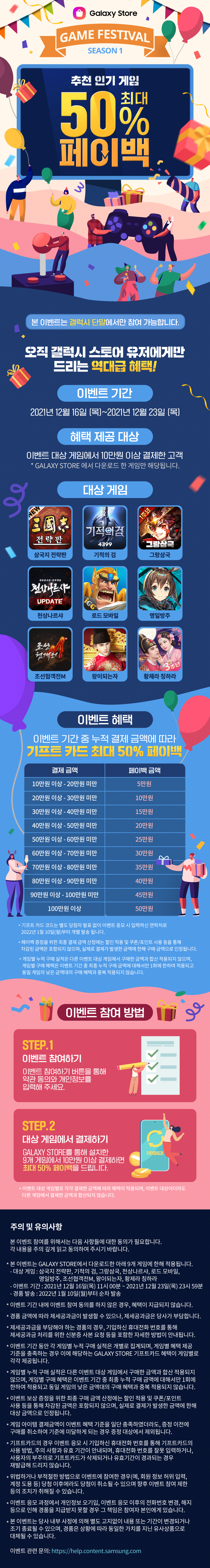 
            GAME FESTIVAL
            추천 인기 게임
            최대 50% 페이백

            오직 갤럭시 스토어 유저에게만
            드리는 역대급 혜택!
            이벤트기간
            2021년 12월 16일 [목]~ 2021년 12월 23일 [목]

            혜택 제공 대상
            이벤트 대상 게임에서 10만원 이상 결제한 고객
            * GALAXY STORE 에서 다운로드 한 게임만 해당됩니다.

            대상게임
            삼국지 전략판 기적의검 그랑삼국
            천상나르샤 로드모바일 명일방주
            조선협객전M 왕이되는자 황제라 칭하라

            이벤트 혜택
            이벤트 기간 중 누적 결제 금액에 따라
            기프트 카드 최대 50% 페이백
            결제금액                            페이백 금액
            10만원 이상 - 20만원 미만       5만원
            20만원 이상 - 30만원 미만       10만원
            30만원 이상 - 40만원 미만       15만원
            40만원 이상 - 50만원 미만       20만원
            50만원 이상 - 60만원 미만       25만원
            60만원 이상 - 70만원 미만       30만원
            70만원 이상 - 80만원 미만       35만원
            80만원 이상 - 90만원 미만       40만원
            90만원 이상 - 100만원 미만     45만원
            1000만원 이상                      50만원

            * 기프트 카드 코드는 별도 당첨자 발표 없이 이벤트 응모 시 입력하신 연락처로
            2022년 1월 10월(월) 부터 개별 발송 됩니다.
            * 페이백 증정을 위한 최종 결제 금액 산정에는 할인 적용 및 쿠폰/포인트 사용 등을 통해
            차감된 금액은 포함되지 않으며, 실제로 결제가 발생한 금액에 한해 구매 금액으로 인정됩니다.
            * 게임별 누적 구매 실적은 다른 이벤트 대상 게임에서 구매한 금액과 합산 적용되지 않으며,
            게임별 구매 혜택은 이벤트 기간 중 최종 누적 구매 금액에 대해서만 1회에 한하여 적용되고
            동일 게임의 낮은 금액대의 구매 혜택과 중복 적용되지 않습니다.

            이벤트 참여 방법
            STEP.1
            이벤트 참여하기
            이벤트 참여하기 버튼을 통해
            약관 동의와 개인정보를
            입력해 주세요.

            STEP.2
            대상 게임에서 결제하기
            GALAXY STORE를 통해 설치한
            9개 게임에서 10만원 이상 결제하면
            최대 50% 페이백을 드립니다.

            * 이벤트 대상 게임별로 각각 결제한 금액에 따라 혜택이 적용되며, 이벤트 대상이더라도
            다른 게임에서 결제한 금액과 합산되지 않습니다.
            본 이벤트 참여를 위해서는 다음 사항들에 대한 동의가 필요합니다.
            각 내용을 주의 깊게 읽고 동의하여 주시기 바랍니다.

            본 이벤트는 Galaxy Store에서 다운로드한 아래 9개 게임에 한해 적용됩니다.
            - 대상 게임 : 삼국지 전략판, 기적의검, 그랑삼국, 천상나르샤, 로드모바일,
            명일방주, 조선협객전M, 왕이되는자, 황제라 칭하라
            - 이벤트 기간 : 2021년 12월 16일(목) 11시 ~ 2021년 12월 23일(목) 23시 59분
            - 경품 발송 :  2022년 1월 10일 (월) 부터 순차 발송

            이벤트 기간 내에 이벤트 참여 동의를 하지 않은 경우, 혜택이 지급되지 않습니다.

            이벤트 기간 동안 각 게임별 누적 구매 실적은 개별로 집계되며, 게임별 혜택
            제공 기준을 충족하는 경우 이에 해당하는 Galaxy Store 기프트카드 혜택이
            게임별로 각각 제공됩니다.

            게임별 누적 구매 실적은 다른 이벤트 대상 게임에서 구매한 금액과 합산 적용되지
            않으며, 게임별 구매 혜택은 이벤트 기간 중 최종 누적 구매 금액에 대해서만 1회에
            한하여 적용되고 동일 게임의 낮은 금액대의 구매 혜택과 중복 적용되지 않습니다.

            이벤트 보상 증정을 위한 최종 구매 금액 산정에는 할인 적용 및 쿠폰/포인트 사용
            등을 통해 차감된 금액은 포함되지 않으며, 실제로 결제가 발생한 금액에 한해
            대상 금액으로 인정됩니다.

            게임 아이템 결제금액이 이벤트 혜택 기준을 일단 충족하였더라도, 증정 이전에
            구매를 취소하여 기준에 미달하게 되는 경우 증정 대상에서 제외됩니다.

            기프트카드의 경우 이벤트 응모 시 기입하신 휴대전화 번호를 통해 기프트카드의
            사용 방법, 주의 사항과 유효 기간이 안내되며, 휴대전화 번호를 잘못 입력하거나,
            사용자의 부주의로 기프트카드가 삭제되거나 유효기간이 경과되는 경우 재발급해
            드리지 않습니다.

            위법하거나 부적절한 방법으로 이벤트에 참여한 경우(예, 회원 정보 허위 임력, 계정 도용 등)
            당첨 이후에라도 당첨이 취소될 수 있으며, 향후 이벤트 참여 제한등의 조치가 취해질 수 있습니다.

            이벤트 응모 과정에서 개인정보 오기입, 이벤트 응모 이후의 전화번호 변경, 해지
            등으로 인해 경품을 지급받지 못할 경우 그 책임은 참여자 본인에게 있습니다.

            본 이벤트는 당사 내부 사정에 의해 별도 고지없이 내용 또는 기간이 변경되거나
            조기 종료될 수 있으며, 경품은 상황에 따라 동일한 가치를 지닌 유사상품으로
            대체될 수 있습니다.

            이벤트 관련 문의: https://help.content.samsung.com

